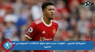 الميركاتو الصيفي.. تطورات جديدة تهز سوق الانتقالات الصيفية في الأيام الأخيرة